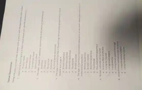 Tissue: Examination
only your concept map answer each question with the appropriate letter answer.
1 Each of the following is ii primary tissue except one Identify the exception.
a. Muscle tissue
b. Bone tissue
c Nervous tissue
d Connective tissue
e . Epithelial tissue
2. The basic shapes of epithelial cells include all but which of the following?
a . Stratified
b Cuboidal
C Squamous
d Columnar
e. All of the above are correct
3. The type of epithelium that is found lining internal body compartments , blood
vessels and lungs is
a. Simple squamous
b . Stratified cuboidal
C Stratified squamous
d Transitional
e. Simple cuboidal
4. The type of epithelium found where absorption or secretion takes place and is found
in the kidney tubules is
a. Simple squamous
b. Simple cuboidal
c Stratified squamous
d Transitional
e - Pseudostratified squamous
5. Simple cuboidal can be found
a. At the surface of the skin
b. Lining the trachea
c. Lining blood vessels
d. Lining ovaries
e. Lining the air sacs of the lungs
6 A transitional epithelium can be found
a. Lining the urinary bladder
b. Lining the kidney tubules