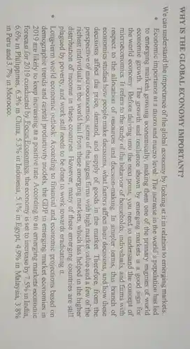 WHY IS THE GLOBAL ECONOMY IMPORTANT?
We can understand the importance of the global economy by looking at it in relation to emerging markets:
Economic importance at a micro and macro level: The increase in the world's population has led
to emerging markets growing economically , making them one of the primary engines of world
economic growth . The growth and resilience shown by emerging markets is a good sign for
the world economy . Before delving into the next point, you need to understand the concept of
microeconomics. It refers to the study of the behavior of households , individuals, and firms with
respect to the allocation of resources and decision-making. In simpler terms, this branch of
economics studies how people make decisions,what factors affect their decisions, and how these
decisions affect the price, demand, and supply of goods in the market.Therefore, from the
perspective of microeconomics., some of the largest firms with high market value and a few of the
richest individuals in the world hail from these emerging markets, which has helped in the higher
distribution of income in these countries. However , many of these emerging countries are still
plagued by poverty and work still needs to be done to work towards eradicating it.
Long-term world economic outlook:According to financial and economic projections based on
demographic trends and capital productivity models , the GDP in emerging market economies in
2019 are likely to keep increasing at a positive rate According to an emerging markets economic
forecast for 2019 conducted by Focus Economics, the economy is set to increase by 7.5%  in India.
6.6%  in Philippines, 6.3%  in China, 5.3%  in Indonesia, 5.1%  in Egypt, 4.9%  in Malaysia, 3.8% 
in Peru and 3.7%  in Morocco.