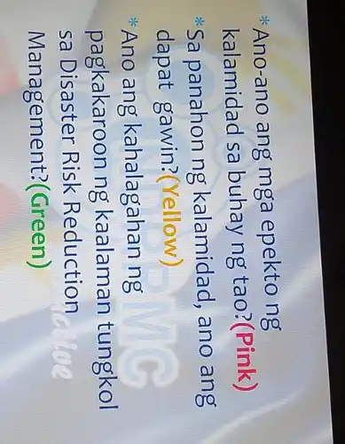 * Ano-ano ang mga epekto ng
kalamidad sa buhay ng tao ?(Pink)
ik Sa panahon ng kalamidad , ano ang
dapat gawin?(Yellow)
* Ano ang kahalagahan ng
pagkakaroon ng kaalaman tungkol
sa Disaster Risk Reduction
Management ?(Green)