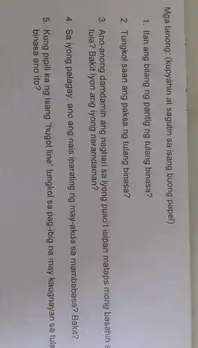 Mga tanong (kupyahin at sagutin sa isang buong papel)
1. Ilan ang bilang ng pantig ng tulang binasa?
2. Tungkol saan ang paksa ng tulang binasa?
3. Ano-anong damdamin ang naghari sa iyong puso't isipan mataps mong basahin a
tula? Bakit iyon ang iyong naramdaman?
4. Sa iyong palagay, ano ang nais iparating ng may-akda sa mambabasa?Bakit?
5. Kung pipili ka ng isang "hugot line''tungkol sa pag-ibig na may kaugnayan sa tula
binasa ano ito?