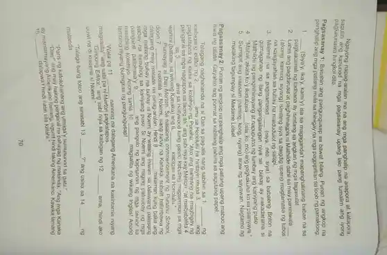 Ngayong napag-aralan mo na ang mga panghalip na anapora at katapora,
pagkaunawa tungkol dito.
pagkaunawa kasunod na mga pagsasanay upang lalo pang ang iyong
Pagsasanay 1: Basahin ang pangungusap sa bawat bilang . Punan ng angkop na
panghalip ang mga patlang mula sa ibinigay na mga pagpipillian sa loob ng panaklong.
1. __ c Siya'y, Ika'y.kami'y) isa sa magaganda't mapanghalinang babae na sa
pagkakamali ng tadhana ay isinilang sa angkan ng mga tagasulat.
2. Labis ang pagdurusa at paghihinagpis ni Mathilde dahil sa may paniniwala __
(akong , kaming , siyang)siya sa daigdig upang magtamasa ng lubos
na kaligayahan sa buhay na maidudulot ng salapi.
3. Malimit na sa pagmamasid __ (niya, nito , siya) sa babaeng Briton na
Mathilde ng panghihinayang at napupulos ng lumbay ang kaniyang puso.
gumaganap ng ilang pangar	niya sa buhay ay nakadarama si
4. "Mahal , akala ko'y ikatutuwa (nila,ko , mo) ang pagkakuha ko sa paanyaya."
5 . Sumapit ang inaasam (naming
__
kong , niyang)araw ng sayawan Nagtamo ng
malaking tagumpay si Madame Loisel.
Pagsasanay 2: Punan ng angkop na panghalip ang mga patlang upang mabuo ang
diwa ng talata. Gayahin ang pormat sa pahina sa sagutang papel.
Talagang naghahanda na si Dan sa pag-alis nang sabihin sa 1 __ ng
kaibigang editor ng 2. __ ama sa Honolulu na hintayin muna 3. __ ang
pagtatapos ng klase sa kolehiyo ng Punahu . "Ako ang nahirang na n magbigay ng
sa mga nagtapos sa taong ito ," ang sabi niya kay Merton, "at 4.
__ sa 5 __ ama sa Hollywood kung gaano kabuting magsermon sa mga
wahini (babae, sa wikang Kanaka)ang 6. __ kaibigan sa Honolulu."
Pumayag si Dan Merton.Sa nasabing commencemen ng Punahu School,
doon 7. __
nakilala si Noemi , isang tunay na Kanaka , subalit halimbawa ng
dalagan may
mataas na pinag-aralan . Hindi 8. __ malaman kung bakit ang
dalagang ni Noemi ay walang iniwan sa dalawang palasong
sabay na sa kaniyang puso. Si Noemi ang naging patnubay ng mga
pangaral,palibhasa'y 9. __ ang pangulo ng kapisanan ng mga senior sa
nasabing Anong tamis 10.
__ magsalita ng wikang Ingles!Anong
niyang bumigkas ng pangungusap!
"Wala pa 11. __ naririnig na dalagang Amerikana na kasintamis niyang
magsalita!"ang sabi pa ni Merton pagkatapos.
"Ginoong Editor "ang sabi niya sa kaibigan ng 12. __ ama, "hindi ako
uuwi na di kasama si Noemi.'
"Talaga bang totoo ang sinasabi 13.
__ ?" ang usisa sa 14 __ ng
matanda.
katotohanang ang umaga'y sumusunod sa gabi."
"Paris ng pangaral na ng matanda , "Ang mga Kanaka
ang ngunit hindi laking Amerikano Kawika lamang
15. __
datapwa't hindi natin sila