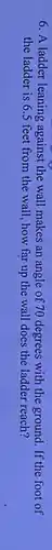 6. A ladder leaning against the wall makes an angle of 70 degrees with the ground. If the foot of
the ladder is 6.5 feet from the wall , how far up the wall does the ladder reach?