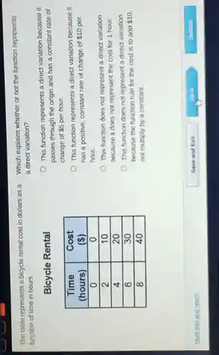 The table represents a bicycle rental cost in dollars as a
function of time in hours.
Bicycle Rental
Time	Cost
(hours)	c  ,
o	o
2	10
4	20
6	30
8	40
Which explains whether or not the function represents
a direct variation?
This function represents a direct variation because it
passes through the origin and has a constant rate of
change of 5 per hour.
This function represents a direct variation because it
has a positive, constant rate of change of 10 per
hour.
This function does not represent a direct variation
because it does not represent the cost for 1 hour.
This function does not represent a direct variation
because the function rule for the cost is to add 10
not multiply by a constant.