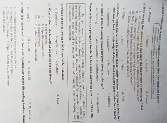 43. Whirt technique is used to minimize waste from the situation below?
John Martine usen glow to reattach the nole of his ahaes.
a. Roduce
b. Repair
c. Recycle
d. Recover
34. Who among the learners did not show the importance of practioing 5 Ra?
1. Cart is using a new plastic bottle for his drinking water every day.
II. John is repairing the worn shoes by applying an adhesive.
III. Nick ia uning his brother's old bag in going to school
IV. Ruen is making a wallet from plastic wrappers.
a. Eilen
b. Carl
c.John
d. Nick
35. Rubber bands can be used to secure things tightly because they can be stretched
and can go back to their original shape What property does rubber band have?
a. britileness
b. clasticity
c. hardness
d. softneas
36. Which of the following phases Involves chomical change?
a. Freezing
b. decomposition c condensation
d. precipitation
Please refer to the paragraph Inside the box when answering questions 37 to 40.
To repair means to fix nlightly broken things to make them useful again.
Repairable materials include furniture appliances, and clother Instead of
broken or busted materials they can be checked for repairability. If still
repairable, these should be repaired instead of dumping them or buying new
materials for replacement
37.Which of the following is NOT repairable material?
a. Furniture
b. appliances
c. clothes
d. food
38. What in the main benefit of repairing broken items?
1
It saves money.
II. It helps the environment
III. It reduces waste.
IV. It produced more materials.
a. land II
b. II and III
c. I, II, and III
d. 1,11,11, and IV
39. Why is it important to check for repairability before discarding broken ltems
a. To reduce waste and conserve resources.
b. To ensure that the item is truly beyond repair
c. To see if It's cheaper to repair than to buy a new one
d. All of the above