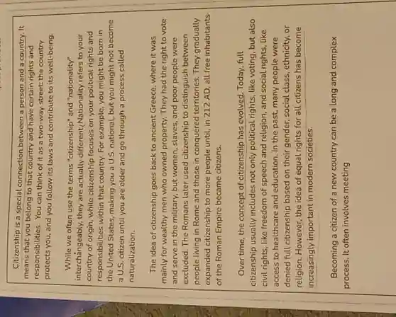 Citizenship is a special connection between a person and a country. It
means that you belong to that country and have certain rights and
responsibilities. You can think of it as a two-way street; the country
protects you, and you follow its laws and contribute to its well-being
While we often use the terms "citizenship" and "nationality"
interchangeably, they are actually different( Nationality refers to your
country of origin, while citizenship focuses on your political rights and
responsibilities within that country. For example, you might be born in
the United States, making you a U.S. national.but you might not become
a U.S. citizen until you are older and go through a process called
naturalization.
The idea of citizenship goes back to ancient Greece, where it was
mainly for wealthy men who owned property. They had the right to vote
and serve in the military, but women, slaves , and poor people were
excluded. The Romans later used citizenship to distinguish between
people living in Rome and those in conquered territories. They gradually
expanded citizenship to more people until, in 212 AD, all free inhabitants
of the Roman Empire became citizens.
Over time, the concept of citizenship has evolved. Today full
citizenship usually includes not only political rights like voting, but also
civil rights, like freedom of speech and religion , and social rights, like
access to healthcare and education. In the past many people were
denied full citizenship based on their gender, social class, ethnicity, or
religion. However, the idea of equal rights for all citizens has become
increasingly important in modern societies.
Becoming a citizen of a new country can be a long and complex
process. It often involves meeting