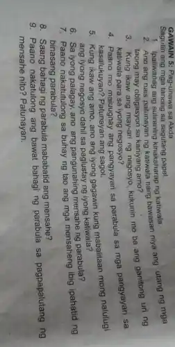 GAWAIN 5:Pag-unawa sa Akda
Sagutin ang mga tanong sa sagutang papel.
1. Ipaliwanag ang suliraning kinakaharap ng katiwala. 2. Ano ang nais patunayan ng katiwala nang bawasan niya ang utang ng mga
taong may obligasyon sa kaniyang amo?
3. Kung ikaw ang may-ari ng negosyo kukunin mo ba ang ganitong uri ng
katiwala para sa iyong negosyo?
Paano mo maiuugnay ang pangyayari sa parabula sa mga pangyayari sa
kasalukuyan?Patunayan ang sagot.
5. Kung ikaw ang amo, ano ang iyong gagawin kung mabalitaan mong nalulugi
ang iyong negosyo dahil sa paglustay ng iyong katiwala?
6. Sa iyong palagay, ano ang pangunahing mensahe ng parabula?
7. Paano nakatutulong sa buhay ng tao ang mga mensaheng ibig ipahatid ng
binasang parabula?
8. Saang bahagi ng parabula mababatid ang mensahe?
9. Paano nakatulong ang bawat bahagi ng parabula sa pagpapalutang ng
mensahe nito?Patunayan.