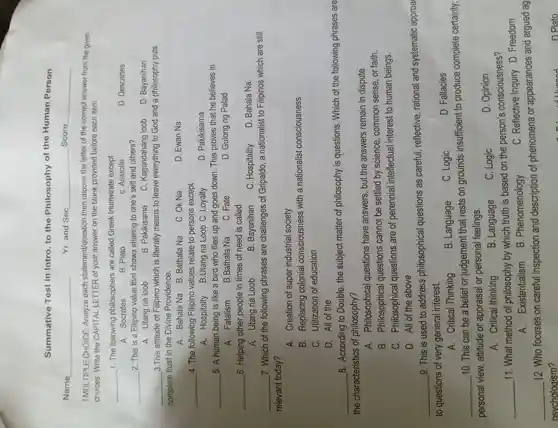 Summative Test in Intro. to the Philosophy of the Human Person
Name
I.MULTIPLE CHOICE Analyze each statement/question then choose the letter of the correct answer from the given
choices Write the CAPITAL -LETTER of your answer on the blank provided before each item.
__ 1. The following philosophers are called Greek triumvirate except:
D. Descartes
A . Socrates
B. Plato
C. Aristotle
__ 2. This is a Filipino value that shows sharing to one's self and others?
A. Utang na loob
B . Pakikisama
C . Kagandahang loob
D . Bayanihan
__ 3.This attitude of Filipino which is literally means to leave everything to God and a philosophy puts
complete trust in the Divine Providence.
A. Bahala Na B . Bathala Na
C. Ok Na
D. Ewan Na
__ 4. The following Filipino values relate to persons except
A . Hospitalty B.Utang na Loob C .Loyalty
D . Pakikisama
__ 5. A human being is like a bird who flies up and goes down . This proves that he believes in
A . Fatalism
B.Bathala Na
C. Fate
D. Gulong ng Palad
__ _6. Helping other people in times of need is called
D. Bahala Na
A. Utang na Loob
B . Bayanihan
C Hospitality
__ 7. Which of the following phrases are challenges of Gripaldo , a nationalist to Filipinos which are still
relevant today?
A.Creation of super industrial society
B . Replacing colonial consciousness with a nationalist consciousness
C . Utilization of education
D. All of the
__
8 . According to Double , the subject matter of philosophy is questions . Which of the following phrases are
the characteristics ; of philosophy?
A.Philosophical questions have answers . but the answers remain in dispute.
B . Philosophical questions cannot be settled by science , common sense, or faith.
C . Philosophical questions are of perennial intellectual interest to human beings.
D. All of the above
__
9. This is used to address philosophical questions as careful , reflective rational and systematic approa
to questions of very general interest.
. A . Critical Thinking
B . Language
C. Logic
D. Fallacies
__
10. This can be a belief or judgement that rests on grounds insufficient to produce complete certainty;
personal view . attitude or appraisal or personal feelings.
A.Critical thinking
B . Language
C. Logic
D. Opinion
__
11. What method of philosophy by which truth is based on the person's consciousness?
A.Existentialism
B . Phenomenology
C . Reflective Inquiry D . Freedom
__
12. Who focuses on careful inspection and description of phenomena or appearances and argued ag
osychologism?
n plato
Yr.and Sec __ Score