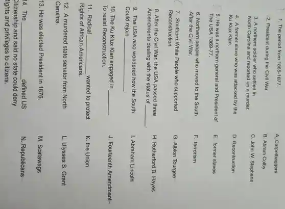 1. The period from 1865-1877.
2. President during the Civil War
3. A northern soldier who settled in
North Carolina and reported on a murder.
4. A former slave who was attacked by the
Ku Klux Klan.
5. He was a northern general and President of
The USA 1869-77
6. Northern people who moved to the South
After the Civil War.
7. Southern White People who supported
Reconstruction
8. After the Civil.War, the USA passed three
Amendments dealing with the status of __
9. The USA also wondered how the South
Could rejoin __
10. The Ku Klux Klan engaged in __
To resist Reconstruction.
11. Radical __ wanted to protect
Rights of African-Americans.
12. A murdered state senator from North
Carolina.
13. He was elected President in 1876.
14. The __ defined US
Citizenship and said no state could deny
lights and privileges to citizens.
A. Carpetbaggers
B. Abram Colby
C. John W Stephens
D. Recontruction
E. former slaves
F. terrorism
G. Albion Tourgee
H. Rutherford B . Hayes
I. Abraham Lincoln
J. Fourteenth Amendment-
K. the Union
L. Ulysses S Grant
M. Scalawags
N. Republicans