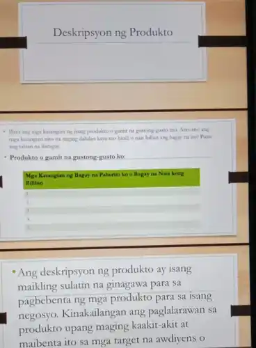 Deskripsyon ng Produkto
- Hista ang mga katangian ng isang produkto o gamit na gustong-gusto mo.Ano-ano ang
mga katangian nito na naging dahilan kaya mo binili o nais bilhin ang bagay na ito?Puna
ang talaan na ibinigay.
Produkto o gamit na gustong-gusto ko:
Mga Katangian ng Bagay na Paborito ko o Bagay na Nais kong
Bilihin
square 
2. square 
square 
square 
square 
Ang deskripsyon ng produkto ay isang
maikling sulatin na ginagawa para sa
pagbebenta ng mga produkto para sa isang
negosyo Kinakailangan ang paglalarawan sa
produkto upang maging kaakit-aki t at
maibenta ito sa mga target na awdiyens o