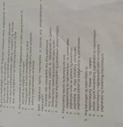 1. Ito ang pinakamabigat na dahilan kung bakit kailangan nating magpatulong sa iba:
a . Iba't iba tayo ng mga kakayahan.
b . Magkakaroon tayong panahon para sa iba pa nating nais gawin.
C .Hindi lahat ng pangangailangar natin ay matatamo ng mag-isa
d . Nais nating magkaroon ng saysay ang kakayahan ng iba.
2 . Ang pamahalaan ay gumagawa at nagpapatupad ng batas upang matiyak na:
a . ang lahat ay magiging masunurin.
b matutugunan ang mga pangangailangar ng lahat.
C . bawat mamamayan ay may tungkuling dapat gampanan.
d walang magmamalabis sa lipunan.
3 . Bakit nagkukusa tayong mag-organisa at tugunan ang pangangailangan n
nakararami?
a. Sa ganito natin maipapakita ang ating pagkakaisa.
b . Ang sama-samang pagkilos ay nagpapagaan sa gawain.
c . Walang ibang maaaring gumawa nito para sa atin.
d Hindi sapat ang kakayahan ng pamahalaan upang tumugon.
4 . Pangunahing layunin ng lipunang sibil ang:
a pagpaparating ng mga karaingan sa pamahalaan.
b. pagbibigay-lunas sa suliranin ng karamihan.
C ng mga suliraning panlipunan.
d pagbibigay-pansin sa pagkukulang ng pamahalaan.
5 . Ang kahulugan ng mass media ay:
a impormasyong hawak ng marami.
b . isahan ngunit maramihang paghahatid ng impormasyon.
C . impormasyong nagpapasalin -salin sa marami.
d ng impormasyon.