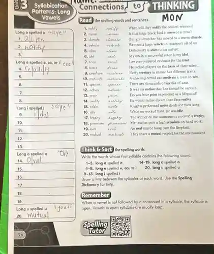 Syllabication
Long
Vowels
Long e spelled e ea, ori cee
6.
7.
Connections
Read the spelling words and sentences.
M
1. no	motify
3. climate climate
4. vehicle mhich
5. olien	alion
6. idol	idol
2. raven naron
When will they notify the contest winners?
Is that large black bird a raven or a crow?
Our grandmother has moved to a warm climate.
We need a large vehicle to transport all of us.
Dishonesty is alien to her nature.
My uncle, a successful actor, is my idol.
Lawyers prepared evidence for the trial
He picked players on the basis of their talent.
Every creature in nature has different traits.
A cheering crowd can motivate a team to win.
There are thousands of species of ants
It was my notion that Lee should be captain.
Do you have prior experience as a lifeguard?
He would rather dream than face reality.
Knights performed noble deeds for their king.
While we worked hard,he was idle.
The winner of the tournament received a trophy.
My teacher puts a high premium on hard work.
An oval mirror hung over the fireplace.
They share a mutual respect for the environment.
7. trial	wal
8. basis	basic
9. creature
Think G Sort the spelling words.
Write the words whose first syllable contains the following sound.
1-3. long a spelled a
14-19 long o spelled o
4-8. long e spelled e, ca, ori
20. long u spelled u
9-13. long i spelled i
Draw a line behween the syllables of each word. Use the Spelling
Dictionary for help.
Remember
When a vowel is not followed by a consonant in a syllable the syllable is
open. Vowels in open syllables are usually long.