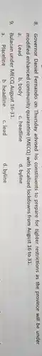 8. Governor Daniel Fernando on Thursday advised his constituents to prepare for tighter restrictions as the province will be under
modified enhanced community quarantine (MECQ)with localized lockdowns from August 16 to 31.
a. Lead
b. body
c. headline
d. byline
9. Bulacan under MECQ August 16-31
a. Placeline
b. headline
c. lead
d. byline