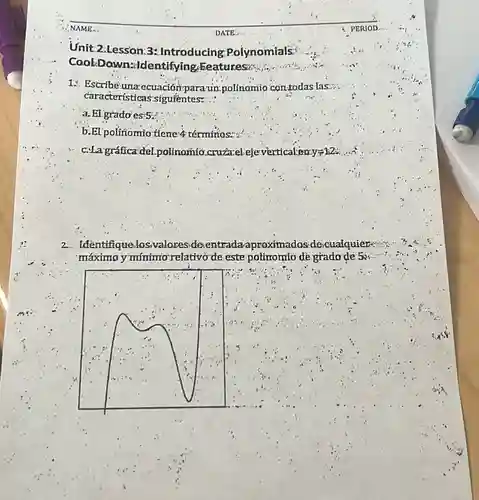 Unit 2.Lession:3: Introducing Polynomials
Cool:Down:identifying Eeatureson
1. Escribé-una ecuación-para-un-polinomio contodas las....
características-siguientes:
a. El grado'es:5:
b.EI polinomio tiene 4 términos...
c.La gráfica'del.polinomio cruzazelejeverticalian y=12
2.Identifique.losvaloreside entradaaproximados descualquier
máximo y mínimo relativo de este polinomto de grado-de 5x