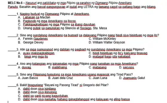 MELC No.6 -Nasusuri ang pakikibakang mga Pilipino sa panahoa ng pijomaang Pilipino-Amerikana
Panuto: Basahin ang bawat pangungusan at isulat ang LETRA ng tamang sagot sa patlang bago ang bilang
__ 1. Nagina hudrat ng Diomaang Pilipino at Amerikano
A. Labanan sa Mactan
B. Paglusgob ng mga Amerikano sa.llocos
C. Pakikinadkaibigan ng moa Pilipino sa ibang davuhao
D. Unang putok sa panulukan ng Silencio at Sociego. Sta. Mesa
__ 2. Sino ang sundalong Amerikano na bumaril sa dalawang Pilipino nang bindi sixa binintuan ng maa ito?
A. Fermin Gaudenes
C. William McKinley
B. George Dewey
D. William Walter Grayson
__ 3. Alin sa mga sumusunod ang dahilan ng pagbaril ng sundalong Amerikano sa mga Pilipino?
A. ayaw makipagkaibigan
C. hindi hinintuan ng ite'v kanvang tinawag
B. bingi ang mga ito
D. matagal bago sila aakalapit
__ 4. Ano ang katangian ang ininamalas ng mga Pilipino nang lumaban sa moa Amerikang?
A. duwaa
B. malikhaina
C. matapang
D. servose
__ 5. Sino ang Eilipinong tumulono sa moa. Amerikano uoang mapasok ang Tirad Pass?
A. Juan Basco
B. Juan dela Cruz
C. Juan Luna
D. Juanuario Galut
__ 6. Bakit tinaquriang "Bayani ng Pasong Tirad" si Gregorio del Pilar?
A. dahil doon sixa isinilang
B. dahil doon siva ikiaulong
C. dahil sa sauli nixang kaoustuhan
D. dahil doon siva namatay babang ininagtatanggol ang kalavaan ng ating bansa