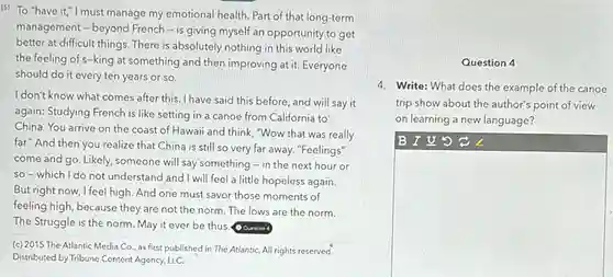 [S] To "have it,"I must manage my emotional health Part of that long-term
management - beyond French - is giving myself an opportunity to get
better at difficult things. There is absolutely nothing in this world like
the feeling of s-king at something and then improving at it. Everyone
should do it every ten years or so.
I don't know what comes after this. I have said this before, and will say it
again: Studying French is like setting in a canoe from California to
China. You arrive on the coast of Hawaii and think, "Wow that was really
far." And then you realize that China is still so very far away. "Feelings"
come and go. Likely someone will say something -in the next hour or
so-which I do not understand and I will feel a little hopeless again.
But right now, I feel high. And one must savor those moments of
feeling high, because they are not the norm The lows are the norm.
The Struggle is the norm. May it ever be thus. Question
(c) 2015 The Atlantic Media Co , as first published in The AtlantiC. All rights reserved.
Distributed by Tribune Content Agency, LLC.
Question 4
4. Write: What does the example of the canoe
trip show about the author's point of view
on learning a new language?
B I U 5
square