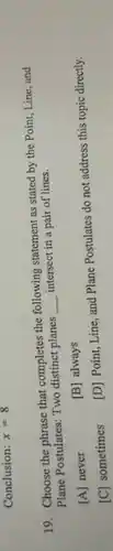 Conclusion: x=8
19. Choose the phrase that completes the following statement as stated by the Point, Line, and
Plane Postulates: Two distinct planes __ intersect in a pair of lines.
[A] never
[B] always
[C] sometimes
[D] Point, Line, and Plane Postulates do not address this topic directly.