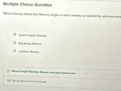 Multiple Cholce Question
Which theory about the Moon's origin is most widely accepted by astronomers
giant impact theory
big bang theory
capture theory
C
Need help? Review these concept resources.
(1) Read About the Concept