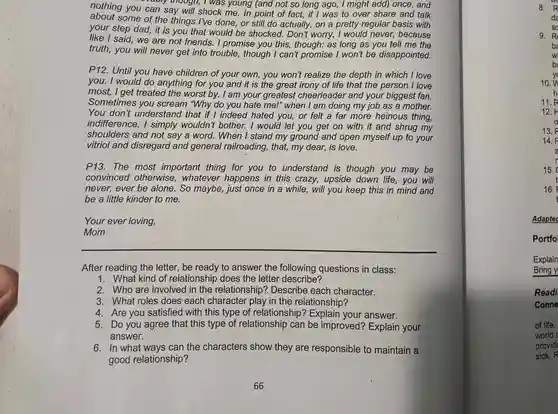 nothing you can say will shock me . In point of fact,if I was to over share and talk
- valory though,I was young (and not so long ago,, I might add) once, and
about some of the things I've done, or still do actually, on a pretty regular basis with
your step dad, it is you that would be shocked. Don't worry, I would never,because
like I said, we are not friends. I promise you this,though: as long as you tell me the
truth, you will never get into trouble, though I can't promise I won't be disappointed.
P12. Until you have children of your own , you won't realize the depth in which I love
you. I would do anything for you and it is the great irony of life that the person I love
most, I get treated the worst by. I am your greatest cheerleader and your biggest fan.
Sometimes you scream "Why do you hate me!" when I am doing my job as a mother.
You don't understand that if I indeed hated you , or felt a far more heinous thing,
indifference, I simply wouldn't bother. I would let you get on with it and shrug my
shoulders and not say a word. When I stand my ground and open myself up to your
vitriol and disregard and general railroading, that, my dear, is love.
P13. The most important thing for you to understand is though you may be
convinced otherwise , whatever happens in this crazy,upside down life you will
never, ever be alone. So maybe just once in a while, will you keep this in mind and
be a little kinder to me.
Your ever loving,
Mom
__
After reading the letter, be ready to answer the following questions in class:
1. What kind of relationship does the letter describe?
2. Who are involved in the relationship?Describe each character.
3. What roles does each character play in the relationship?
4. Are you satisfied with this type of relationship?Explain your answer.
5. Do you agree that this type of relationship can be improved? Explain your
answer.
6. In what ways can the characters show they are responsible to maintain a
good relationship?
8. R
da
9. R
ba
w
b
10.
11. R
12.
13.
14.
15.
Adaptec
Portfo
Explain
Bring y
Readi
Conne
of life.
world
provide
sick. R