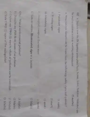 Q2. a . Explain how the 5S Japanese principles (Seiri, Seiton .Seiso , Seiketsu , Shitsuke) can
be used to maintain a clean working environment.
(5 marks)
b.What Intrinsic features can be found from the followings safety signs and symbols?
i. Prohibitory signs
(1 mark)
ii. Warning signs
(1 mark)
iii . Mandatory signs
(1 mark)
iv. Emergenc:escape or first-aid signs
(i mark)
C. How do address Illuminated sign to a layman
(1 Mark)
Q3a).What is environmental pollution?
(6 Marks)
b). Describe any FOUR (4) causes of air pollution.
(2 Marks)
c) Explain any TWO (2) ways by which air pollution can be controlled.
(1 Marks)
d) State TWO (2)types of fire extinguisher
(1 Marks)