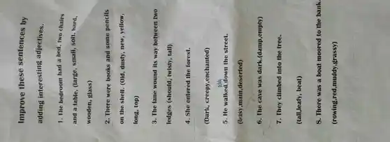 Improve these sentences by
adding interesting adjectives.
1. The bedroom had a bed, two chairs
and a table, (large , small, soft, hard.
wooden, glass)
2. There were books and some pencils
on the shelf. (Old , dusty, new, yellow,
long, top)
3. The lane wound its way between two
ledges (should , twisty, tall)
4. She entered the forest.
(Dark, creepy ,enchanted)
5. He walked down the street.
(busy,main ,deserted)
6. The cave was dark.(damp,empty)
7. They climbed into the tree.
(tall,leafy, beat)
8. There was a boat moored to the bank.
(rowing,red,muddy,grassy)