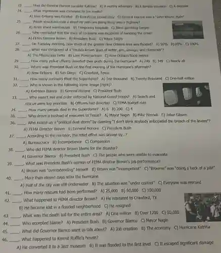 23. __ How did General Honore consider Katrina? A)worthy adversary B) A terrible
24. __ What impression was conveyed by the media?
A) ) New Orleans was flooded B) Everything looked ckay C) General Honore was a "John Wayre dude?
25. __ Which structures took a direct hit with one being flung onto a highwart
A) Minth Ward warehouses 6) Temporary honpitals C)Blord gambling barges
26. __ Who concluded that the state of Louisiana was incapable of handling the crisis?
A) FEMA Director Brown B) President Bush C)Mayor Nagin
27. __ On Tuesday morning, how much of the greater New Orleans area was flooded? A) 50%  B) 60%  C) 100% 
28. __ What was composed of a "muddy brown layer of water, gas, sewagn and chemicals?
A) The Mississippi Delta B) Lake Pontchartrain C)New Orleans flood waters
29. __ How many police officers deserted their posts during the hurricane? A) 249 B) 349 C) Hearly all
30. __ Where was President Bush on the first morning of the Hurricane's aftermath?
A) New Orleans B)San Diego C) Crawford Texas
A) Kathleen Blanco B)General Honore C) President Bush
33. __ Why wasn't law and order enforced by National Guard troops? A) Search and
rescue were top priorities B) Officers had deserted C) FEMA budget cuts
31. __ How many survivors filled the Superdome? A) Ten thousand 8)Twenty thousand C) One-half million
32. __ Who is shown in the following iconic Image (right)?
34. __ How many people died in the Superdome? A) 6 B) 200 C) 4
35. __ Who drove a busload of evacuees to Texas?A) Mayor Nagin B)Mike Hennek C) Jabar Gibson
36. __ Who kicked up a "political dust storm" by claiming "I don't think anybody anticipated the breach of the levees"?
A) FEMA Director Brown B) General Honore C)President Bush
37. __ According to the narrator the relief effort was slowed by...?
A) Bureaucracy B) Incompetence C) Compassion
38. __ Who did FEMA director Brown blame for the disaster?
A) Governor Blanco B)President Bush C) The people who were unable to evacuate
39. __ . What was President Bush's opinion of FEMA director Brown's job performance?
A) Brown was "overextending"himself B) Brown was "incompetent" C) "Brownle"was "doing a heck of a job!"
40. __ More than eleven days after the hurricane
A) Half of the city was still underwater B) The situation was "under control" C) Everyone was rescued
42 __
What happened to FEMA director Brown? A) He retreated to Crawford, TX
B) He became lost in a flooded neighborhood C) He resigned
43 __
toll for the entire area? A) One million B) Over 1200 C) 50,000
44. __
- Who accepted blame? A)President Bush B) Governor Blanco C) Mayor Nagin
45. __
. What did Governor Blanco want to talk about?A) Job creation B)The economy C) Hurricane Katrina
46. __ . What happened to Kermit Ruffin's house?
A) He converted it to a Jazz museum B) It was flooded to the first level C) It escaped significant damage
41 __ How many rescues had been performed? A) 25,000 B) 50,000 C) 100,000