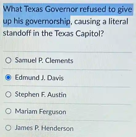 What Texas Governor refused to give
up his governorship , causing a literal
standoff in the Texas Capitol?
Samuel P. Clements
Edmund J. Davis
Stephen F. Austin
Mariam Ferguson
James P. Henderson