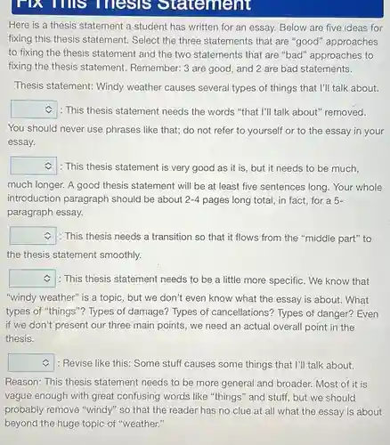 FIX TIms Thesis 9 tatement
Here is a thesis statement a student has written for an essay.Below are five ideas for
fixing this thesis statement. Select the three statements that are "good" approaches
to fixing the thesis statement and the two statements that are "bad" approaches to
fixing the thesis statement. Remember: 3 are good, and 2 are bad statements.
Thesis statement: Windy weather causes several types of things that I'll talk about.
square  . : This thesis statement needs the words "that I'll talk about" removed.
You should never use phrases like that; do not refer to yourself or to the essay in your
essay.
square  : This thesis statement is very good as it is, but it needs to be much,
much longer. A good thesis statement will be at least five sentences long. Your whole
introduction paragraph should be about 2-4 pages long total, in fact, for a 5-
paragraph essay.
square  : This thesis needs a transition so that it flows from the "middle part" to c
the thesis statement smoothly.
square  : This thesis statement needs to be a little more specific. We know that
"windy weather" is a topic, but we don't even know what the essay is about. What
types of "things"? Types of damage? Types of cancellations? Types of danger? Even
if we don't present our three main points , we need an actual overall point in the
thesis.
square  : Revise like this: Some stuff causes some things that I'll talk about.
Reason: This thesis statement needs to be more general and broader. Most of it is
vague enough with greatcontising words,like things and stuff,but,we should