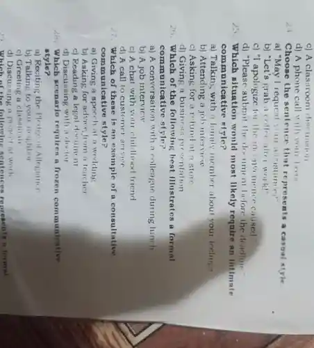 c) A classroom discussion
d) A phone call ''lll your boos
Choose the sentence that represents a casoal style
a) "May I request you ansistance?"
b) "Let's grab a collec aller Work!"
c) "I apologizc for the inconvenience caused."
d) "Please submit the document before the deadline."
2. Which situation would most likely require an intimate
communicative style?
a) Talking with a family member about your feelings
b)Attending a joi intervicw
c) Asking for a refund at a store
d) Giving a business presentation
26. Which of the following best illustrates a formal
communicative style?
a) A conversatior with a colleague during lunch
b) A job interview
c) A chat with your childhood friend
d) A call to customer service
27.Which of these is an example of a consultative
communicative style?
a) Giving a speech at a wedding
b) Asking for advice from a teacher
c) Reading a legal document
d)Discussing with a doctor
28.Which scenario requires a frozen communicative
style?
a) Reciting the Pledge of Allegiance
b) Talking to your neighbor
c) Greeting a classmate
d)Discussing a project at work
Which of the following sentences represents a formal