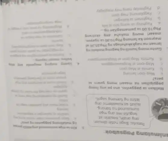 nimulang Pagsubok:
Paruto: Bago natin simulan
ang analin, basanin at
sagutin mo ang mga
sumusunod na tanong
Isulat sa kuwademo ang
letrang tomang sagot.
Maliban sa paggastos, ano pa ang ibang
pagpipilian na maaari mong gawin sa
pera?
a. Mag-ipon lamang
b. Kumita at Mag-ipon
C. Mag-ipon at Magkawanggawa
d. Kumita, Mag-ipon at Magkawanggawa
Gustomong bumiling bagong modelong
laruan na nagkakahalagang Php20.00 at
mayroon ka lamang Php10.00 sa ngayon,
maaari mong makuha ang ekstrang
Php10.00 sa pamamagitan ng... __
a. Paghingisa jyong lolo at lola
b. Paghiram sa kaibigan
C. Pagplanong mag-ipon
d. Paghintay nang may magbigay
3. Alinsa mga sumusunod ang Hindipanan
ng matalinong paggastos ng pers?
a Bago gumantos, sigin muna king ang
bibithin ay kalangan o kagustuhan
lamang
b. loukat muna ang pantalon bago is
bilhin
C. Bumiling mamahaling bag nang sa
gayon ay may bag din tulading sing
kaibigan
d. Pumil muna kumpara ang mog
presyo mula sa the bang pamilihan
bago gumastos
4. Upang maging maganda ang ating
buhay, masari tayong __
a. Kumita sa pamamaglar ng paggam
rating game.
b. Magipon pan
layunin
C. Gumastos sa mga bagay ma
d. Maghanding ngpers onis a bagay is
mou nangangalangan