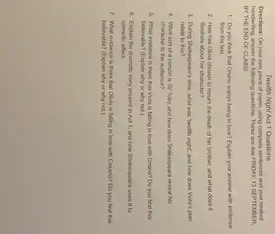 Twelfth Night Act 1 Questions
Directions: On your own piece of paper, using complete sentences and your neatest
handwriting, answer the following questions These are due FRIDAY 13 SEPTEMBER,
BY THE END OF CLASS!
1. Do you think that Orsino enjoys being in love? Explain your answer with evidence
from the text.
2. How has Olivia chosen to mourn the death of her brother and what does it
illustrate about her character?
3. During Shakespeare's time , what was "welfth night"and how does Viola's plan
relate to this?
4. What sort of a person is Sir Toby, and how does Shakespeare reveal his
character to the audience?
5. What evidence is there that Viola is falling in love with Orsino? Do you find this
believable? (Explain why or why not.)
6. Explain the dramatic irony present in Act 1, and how Shakespeare uses it to
comedic effect.
7. What evidence is there that Olivia is falling in love with Cesario? Do you find this
believable? (Explain why or why not.)