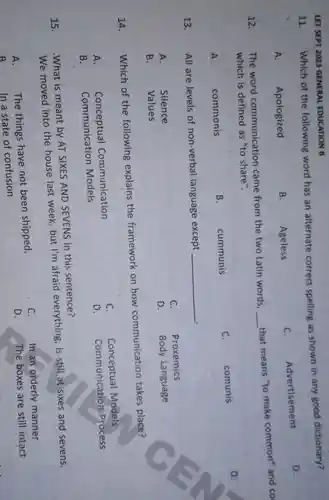 LET SEPT 2023 GENERAL EDUCATION B
11.
Which of the following word has an alternate correct spelling as shown in any good dictionary?
D.
A. Apologized
B. Ageless
C.
Advertisement
12.
The word communication came from the two Latin words,
__
that means "to make common'and co
which is defined as "to share".
D.
A.	commonis
B.
cummunis
C.
comunis
13.
All are levels of non-verbal language except
__ .
C. Proxemics
A.	Silence
D. Body Language
B.	Values
14. Which of the following explains the framework on how communication takes place?
Conceptual Communication
C.
Conceptual Models
D. Communicatior Process
Communication Models
15.
.What is meant by AT SIXES AND SEVENS in this sentence?
We moved into the house last week, but I'm afraid everything, is still at sixes and sevens.
The things have not been shipped,
C.
In an orderly manner
D.
The boxes are still intact
A.
In a state of confusion
D