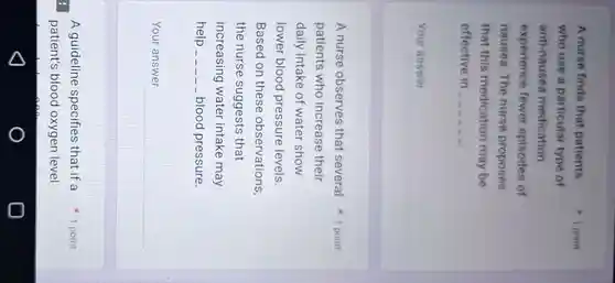 patient's blood oxygen level
A nurse finds that patients
who use a particular type of
anti-nausea medication
experience fewer episodes of
nausea.The nurse proposes
that this medication may be
effective in __ __ __ __ __ __
__
1 point
patients who increase their
daily intake of water show
lower blood pressure levels.
Based on these observations,
the nurse suggests that
increasing water intake may
help	__ blood pressure.
__
A nurse observes that several 1 point
A guideline specifies that if a 1 point