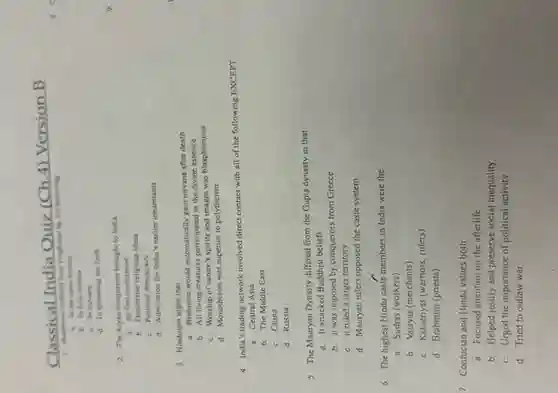 Classical India
Quiz (Ch.4) Version B
assice differed from Hinduism by not believing
a. In the caste system
b. In holy leaders
c. In nirvana
d. In spreading the faith
2. The Aryan conquerors brought to India
1. Its first civilization
b. Distinctive religious ideas
c. Political democracy
d. Admiration for India's earlier inhabitants
3. Hinduism urges that
a. Brahmins would automatically gain nirvana after death
b. All living creatures participated in the divine essence
c. Worship of nature's spirits and images was blasphemous
d. Monotheism was superior to polytheism
4. India's trading network involved direct contact with all of the following EXCEPT
a. Central Asia
b. The Middle East
c. China
d. Russia
5. The Mauryan Dynasty differed from the Gupta dynasty in that
a. It attacked Buddhist beliefs
b. it was imposed by conquerors from Greece
c. it ruled a larger territory
d. Mauryan rulers opposed the caste system
6. The highest Hindu caste members in India were the
a. Sudras (workers)
b. Vaisyas (merchants)
c. Kshatriyas (warnors, rulers)
d. Brahmins (priests)
7. Confucian and Hindu values both
a. Focused attention on the afterlife
b. Helped justify and preserve social inequality
c. Urged the importance of political activity
d. Tried to outlaw war