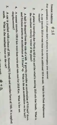 Vector Addition
For questions 1-5 please draw a picture to accompany your answer:
1. A car travels 20.0 m east then travels an additional 10.0 m cast. What is the final displacement
vector?
2. A plane is traveling due North at 60.0m/s and the wind is moving 20.0m/s due South. What is
the resultant velocity vector of the plane?
3. A ball is dropped from the side of a hill. If gravity provides an acceleration of
9.81m/s^2
and friction asserts an acceleration of 5.81m/s^2 up. What is the net acceleration on the ball?
4. A runner travels 100.0 km west then turns and runs east for 20.0 Km. What is her net
displacement?
5.
A car is pushed with a force of 200 Newtons(N) South and another force of 100. N is applied
north. What is the resultant force on the car?