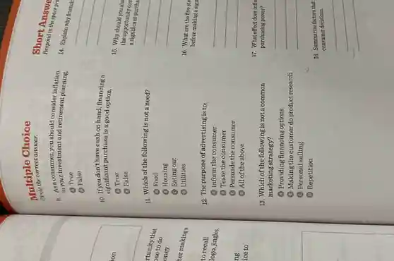 Multiple Choice
correct answer.
9. in your investment and retirement inflation
in your investment and retirement planning.
A True
(B) False
10. If you don't have cash on hand, financing a
significant purchase is a good option.
(A) True
(B) False
11. Which of the following is not a need?
A Food
(B) Housing
C Eating out
(D) Utilities
12. The purpose of advertising is to:
(A) Inform the consumer
(B) Tease the consumer
C Persuade the consumer
(D) All of the above
13. Which of the following is not a common
marketing strategy?
(A) Providing financing options
(B) Making the customer do product research
(C) Personal selling
(D) Repetition
Respond in
short Answe
14. Explain why financir
15. Why should you alw
the opportunity cos
a significant purcha
__
16. What are the five ste
before making a sign
17. What effect does infl
purchasing power?
18. Summarize factors that
consumer decisions.
__