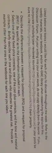 Listed below are topics I would like for each of you to discuss throughout the week. Refer to the
weekly materials, your textbook , and/or the GMC library when researching the topics for this
Discussion Forum . Put your writing into your own words, do not copy directly from the source.. If you
incorporate scholarly/peer reviewed sources (http://gmcga .libguides.com/periodicals) in your posts be
sure to cite (https://gmcga.libguide s.com/citationmanagement/APATt)them properly.
Describe the differences between a request for quotation (RFQ) and a request for proposal
(RFP)? Be specific as to the information included in each.
Select one of the fixed-price contracts, one of the cost-plus contracts, and the time and material
contracts . Briefly describe each one and discuss who assumes the greatest risk Provide an
example other than the ones in the textbook for each one you select.