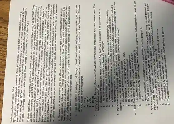 from Common Sense by Thomas Paine
[1] Though I would carefully avoid giving unnecessary offence, yet! lam indined to believe, that all those who espouse the doctrine of
reconciliation, may be included within the following descriptions, Interested men who are not to be trusted; weak men, who CANNOT see:
men, who WILL NOT see; and a certain set of moderate men, who think better of the European world than it deserves; and this
last class, by an ill-judged deliberation, will be the cause of more calamities to this continent than all the other three
[2] Men of passive tempers look somewhat lightly over the offences of Britain and, still hoping for the best, are apt to call out, "COME . COME.
WE SHALL BE FRIENDS AGAIN, FOR ALL THIS:But examine the passions and feelings of mankind Bring the doctrine of reconcillation to
the touchstone of nature and then tell me , whether you can hereafter love, honour, and faithfully serve the power that hath carried fire and
sword into your land?If you cannot do all these, then are you only deceiving yourselves and by your delay bringing ruin upon posterity Your
future connection with Britain , whom you can neither love nor honour, will be forced and unnatural and being formed only on the plan of
present convenience, will in a little time fall into a relapse more wretched than the first But if you say, you can still pass the violations over,
then I ask, Hath your house been burnt?Hath your property been destroyed before your face?Are your wife and children destitute of a bed to
lie on, or or bread to live on?Have you lost a parent or a child by their hands, and yourself the ruined and wretched survivor? If you have not.
then are you not a judge of those who have. But if you have, and still can shake hands with the murderers, then you are unworthy of the name
of husband, father, friend or lover, and whatever may be your rank or title in life , you have the heart of a coward, and the spirit of a sycophant.
[3] It is repugnant to reason, to the universal order of things to all examples from former ages, to suppose , that this continent can longer
remain subject to any external power. The most sanguine in Britain does not think so. The utmost stretch of human wisdom cannot, at this
time, compass a plan short of separation, which can promise the continent even a year's security Reconciliation is NOW a falacious dream.
Nature hath deserted the connexion, and Art cannot supply her place. For as Million wisely expresses "never can true reconcilement grow
where wounds of deadly hate have pierced so deep.
1. Read this sentence from paragraph 1 of Passage 1. "Though I would carefully avoid giving unnecessary offence, yet I am inclined
to believe, that all those who espouse the doctrine of reconciliation, may be included within the following descriptions."What does
the word espouse mean in this sentence?
a . Marry
bin Uphold
c Deny
d. criticize
2. In paragraph 2 of Passage 1, Paine states that "moderate men""think better of the European world than it deserves." Select TWO
details that develop this claim.
a. But examine the passions and feelings of mankind, Bring the doctrine of reconciliation to the touchstone of nature,
b. Then tell me whether you can hereafter love, honour, and faithfully serve
C. the power that has carried fire and sword into your land?
d. If you cannot do all these, then are you only deceiving yourselves, and by your delay bringing ruin upon posterity.
e. Your future connection with Britain, whom you can neither love nor honour, will be forced and unnatural
f. being formed only on the plan of present convenience, will in a little time fall into a relapse more wretched than the first.
3. Part A: In the passage, Paine quotes Milton: "For, as Milton wisely expresses, "never can true reconcilement grow where wounds of
deadly hate have pierced so deep" (paragraph 3). What is Paine's purpose in including this quote?
a. He includes the quote to restate his main claim.
b. He includes the quote to provide evidence against Britain.
C. He includes the quote to create an ethical appeal.
d. He includes the quote to introduce a counterargument.
4. Part B: What detail in the essay does the quote in Part A refer to?
a. Interested men, who are not to be trusted [...] (paragraph 1)
b. [ldots ]
tell me, whether you can hereafter love, honour, and faithfully serve the power that hath carried fire and sword into your
land?
C. Are your wife and children destitute of a bed to lie on, or bread to live on? (paragraph 2)
d. The most sanguine in Britain does not think so (paragraph 3)
5. "But if you say, you can still pass the violations over, then I ask, Hath your house been bumt? Hath your property been d
destroyed
before your face? Are your wife and children destitute of a bed to lie on, or bread to live on?Have you lost a parent or a child by
their hands, and yourself the ruined and wretched survivor?" (paragraph 2) Why does Paine include these questions?
neighbor
B. They appeal is emotion by indicating the personal and familiar nature of the offenses.