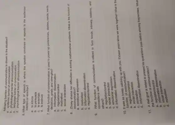 following barriers of is shown in the situation?
a barrier communication
b , physiological barrier ofcommunication
c barrier of communication
d - psychological barrier ofcommunication
6.What type of speech is where the speaker convinces or appeals to the audiences'
intellect or emotion?
a. to inform
b. to persuade
c. to entertain
d. to instruct
7.What function of communication is used to power up preferences desires needs wants,
decisions ,goals , and strengths?
a dissemination
information
b control
C motivation
d. social interaction
8 shares her difficulties in solving mathematical problems . What is the function of
communication?
a emotional expression
b motivation
C dissemination
d regulation/control
g function of communication is utilized to form bonds intimacy relations and
connections with
others?
a regulation/control
b social interaction
c emotional expression
d information dissemination
10. It was so lovely up with you;it'sbeen years since we were together!What is the
function of communication 7
a regulation/control
b social interaction
C motivation
d information dissemination
11. A mall goer is asked to present his quarantine pass before entering thepremises What
communication?
a e tujulation/control
a. regulation dissemination
interaction
d motivation