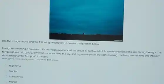 Use the image above and the following description to answer the question below.
Firefighters working a fire near Lake Michigan experienced the arrival of cool moist air from the direction of the lake during the night.The
temperatures fell rapidly, low stratus clouds filled the sky, and fog developed in the early morning The fire spread slowed and intensity
diminished for the first part of the day.
What type of inversion was present Choose the best answer.
Nighttime
Frontal
Subsidence
Marine