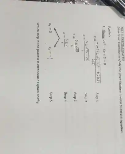 TEST II. ERROR ANALYSIS
Directions: Examine carefully the given solution to each quadratic equation.
3 points
1. Given: 2x^2-5x+3=0
Step 1
Step 2
x=(-(-5)pm sqrt ((-5)^2-4(2)(3)))/(2(2))
x=(5pm sqrt (25+24))/(4)
x=(5pm sqrt (49))/(4)
x=(5pm 7)/(4)
x_(1)=3 x_(2)=-(1)/(2)
Step 3
Step 4
Step 5
Which step in the process is erroneous?Explain briefly.