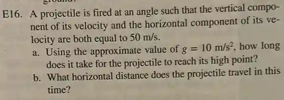 E16. A projectile is fired at an angle such that the vertical compo-
nent of its velocity and the horizontal component of its ve-
locity are both equal to 50m/s
a. Using the approximate value of g=10m/s^2 how long
does it take for the projectile to reach its high point?
b. What horizontal distance does the projectile travel in this
time?