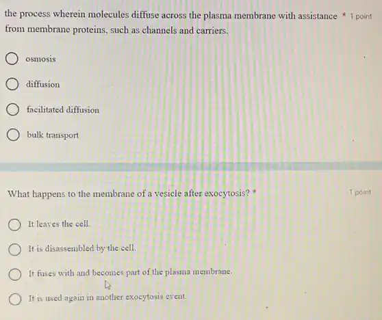 the process wherein molecules diffuse across the plasma membrane with assistance 1 point
from membrane proteins , such as channels and carriers.
osmosis
diffusion
facilitated diffusion
bulk transport
What happens to the membrane of a vesicle after exocytosis?
It leaves the cell.
It is disassembled by the cell.
It fuses with and becomes part of the plasma membrane.
It is used again in another exocytosis event.
1 point