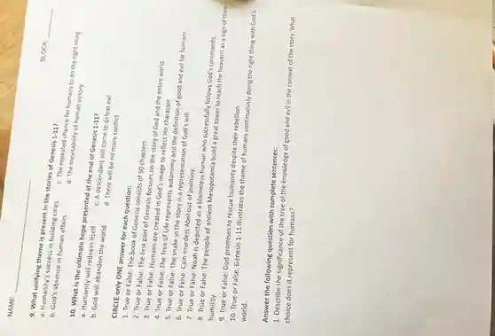 10. What is the ultimate hope presented at the end of Genesis 1-117
1-11
a. Humanity will redeem itself
b. God will abandon the world
c. A descendant will come to defeat evil
NAME
9. What unifying theme is present in the stories of Genesis 1-11
1-11
a. Humanity's success in building cities
b. God's absence in human affairs
BLOCK
CIRCLE only ONE answer for each question:
d. There will be no more conflict
1. True or False:The book of Genesis consists of 50 chapters.
2. True or False:The first part of Genesis focuses on the story of God and the entire world
3. True or False:Humans are created in God's image to reflect His character.
4. True or False:The Tree of Life represents autonomy and the definition of good and evil for humans.
5. True or False:The snake in the story is a representation of God's will.
6. True or False:Cain murders Abel out of jealousy.
7. True or False: Noah is depicted as a blameless human who successfully follows God's commands
8. True or False:The people of ancient Mesopotamia build a great tower to reach the heavens as a sign of their humility.
9. True or False:God promises to rescue humanity despite their rebellion.
10. True or False Genesis 1-11
illustrates the theme of humans continuously doing the right thing with God's
world.
Answer the following question with complete sentences:
1. Describe the significance of the tree of the knowledge of good and evil in the context of the story. What
choice does it represent for humans?