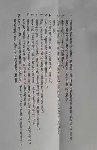 1.Ano ang tawag sa katipunan ng mga paniniwala at ritwal ng isang pangkat ng mga tao na
may isang kinikilalang makapangyarihang nilalang o Diyos?
2.Ano ang Continental Drift Theory?
3.Ano ang katangian ng Jaguar na kung saan pinahalagahan ito sa kabihasnang Meso-
America?
4.Ano ang pinakapuso ng batas ni Hammurabi?
5 . Paano mo ipapaliwanag ang pinagmulan ng tao?
6 . Paano naisasakatuparan ng isang pharaoh ang kanyang tungkulin?
7 . Anong yugto ng pag -unlad ng tạo ang tinawag ding "panahon ng lumang bato"?
8. Ano ang tawag sa kambal na lungsod na umunlad sa lambak-ilog ng Indus?
g .Ano ang tawag ng mga Sumerian sa kanilang templong kadalasang may pitong palapag at
ang pinakatuktok < ay nagsisilbing altar para sa kanilang diyos?
10 . Kung ang Pitipinas ay kasapi sa Association of Southeast Asian Nations , sa anong temang
heograpiya nabibilang ang katotohanang ito?