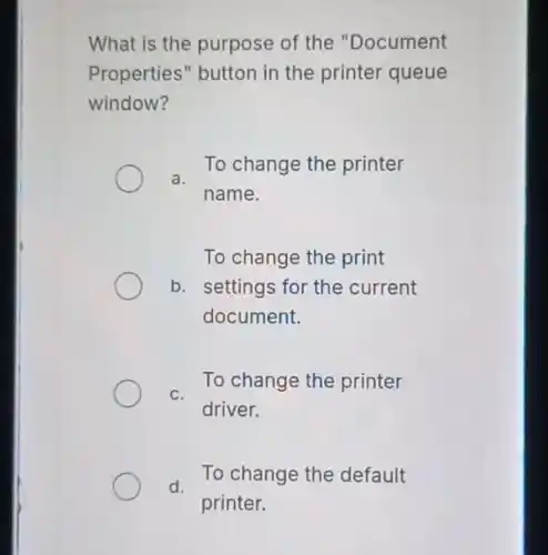 What is the purpose of the "Document
Properties" button in the printer queue
window?
a.
To change the printer
name.
To change the print
b. settings for the current
document.
To change the printer
C.
driver.
d.
To change the default