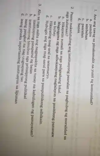 1. Ano ang tawag sa pinakamaliit na yunit ng komunidad?
a pamilya
b. simbahan
c. paaralan
d. bansa
2. Paano makatutulong ang institusyong paaralan sa paghubog ng moralidad sa
mga kabataan?
a. Hikayatin sumali sa mga paligsahang lokal.
b . Magsagawa ng mga adbokasiyang naglalayon sa positibong pananaw sa buhay.
c. Hikayating mag-aral sa semenaryo.
d ang mga mag-aaral para sa pampulitikang adhikain.
3. Alin sa ang nagpapakita sa tunay na kahulugan ng pamayanan?
a . institusyong pinapairal ng batas
c. institusyong binubuo nga prinsipyong pulitikal
C . isang pangkat na nag-uugnayang tao
d. isang pinaka importanteng institusyon sa lipunan