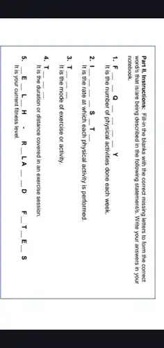 Part II. Instructions: Fill-in the blanks with the correct missing letters to form the correct
word's that is/are being described in the following statement's. Write your answers in your
notebook.
1. F __ __ __ __ __ __ Y
It is the number of physical activities done each week.
2. I __ __ __ __ s __ T __
It is the rate at which each physical activity is performed.
3. T . __ __ __
It is the mode of exercise or activity.
4. T __ __ __
It is the duration or distance covered in an exercise session.
5. __ E __ . L __ H .R __ LA __ __ . D
It is your current fitness level.
F_(-)T_(-)E_(-)S