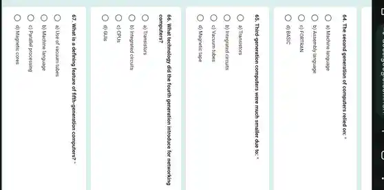 64. The second generation of computers relied on:
a) Machine language
b) Assembly language
c) FORTRAN
) d) BASIC
65 . Third-generation computers were much smaller due to:
) a)Transistors
b) Integrated circuits
c) Vacuum tubes
d) Magnetic tape
66. What technology did the fourth generation introduce for networking
computers?
a)Transistors
b) Integrated circuits
c) CPUs
d) GUIs
67. What is a defining feature of fifth -generation computers?x
a) Use of vacuum tubes
b) Machine language
c) Parallel processing
d) Magnetic cores