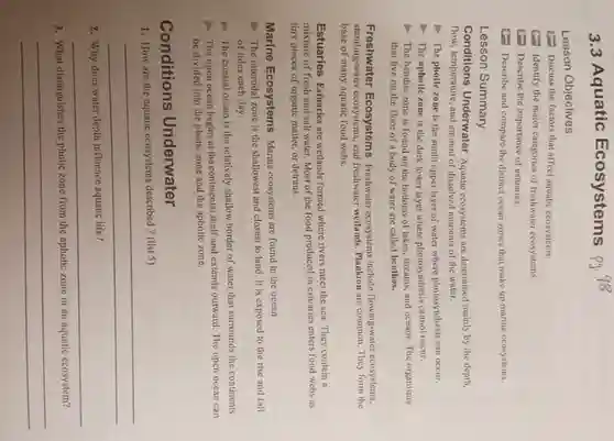 3.3 Aquatic Ecosystems
Lesson Objectives
Discuss the factors that affect aquatic ecosystems.
Identify the major categories of freshwater ecosystems.
(1) Describe the importance of estuaries.
(1) Describe and compare the distinct ocean zones that make up marine ecosystems.
Lesson Summary
Conditions Underwater Aquatic ecosystems are determined mainly by the depth,
flow, temperature, and amount of dissolved nutrients of the water.
The photic zone is the sunlit upper layer of water where photosynthesis can occur.
The aphotic zone is the dark lower layer where photosynthesis cannot occur.
- The benthic zone is found on the bottoms of lakes, streams and oceans. The organisms
that live on the floor of a body of water are called benthos.
Freshwater Ecosystems Freshwater ecosystems include flowing-water ecosystems,
standing-water ecosystems, and freshwater wetlands. Plankton are common. They form the
base of many aquatic food webs.
Estuaries Estuaries are wetlands formed where rivers meet the sea. They contain n
mixture of fresh and salt water. Most of the food produced in estuaries enters food webs as
tiny pieces of organic matter, or detritus.
Marine Ecosystems Marine ecosystems are found in the ocean.
The intertidal zone is the shallowest and closest to land. It is exposed to the rise and fall
of tides each day.
- The coastal ocean is the relatively shallow border of water that surrounds the continents.
The open ocean begins at the continental shelf and extends outward The open ocean can
be divided into the photic zone and the aphotic zone.
Conditions Underwater
1. How are the aquatic ecosystems described?(list 5)
__
2. Why does water depth influence aquatic life?
__
3. What distinguishes the photic zone from the aphotic zone in an aquatic ecosystem?
__
