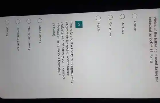 Which of the following is used during the
industrial period?(1 Point)
Animals
Machines
Computers
People
39
This refers to the ability to recognize when
information is needed, and to locate,
evaluate, and effectively communicate
information in its various formats.
(1 Point)
Media Literacy
Information Literacy
Technology Literacy
Literacy